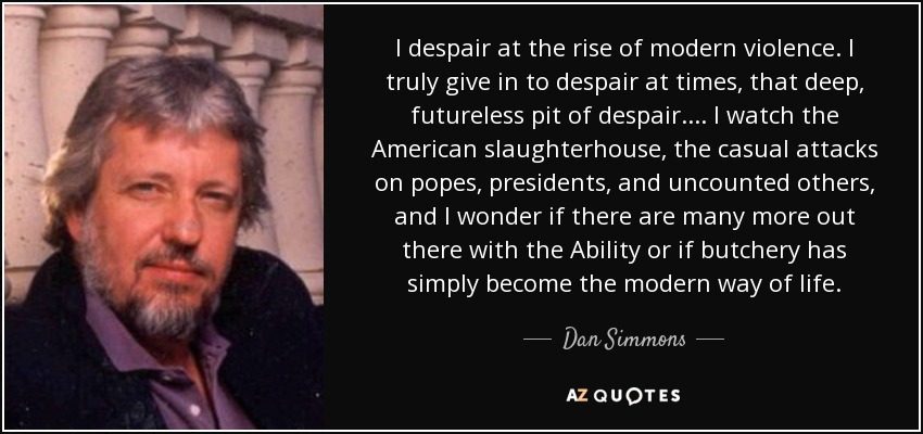 I despair at the rise of modern violence. I truly give in to despair at times, that deep, futureless pit of despair.... I watch the American slaughterhouse, the casual attacks on popes, presidents, and uncounted others, and I wonder if there are many more out there with the Ability or if butchery has simply become the modern way of life. - Dan Simmons