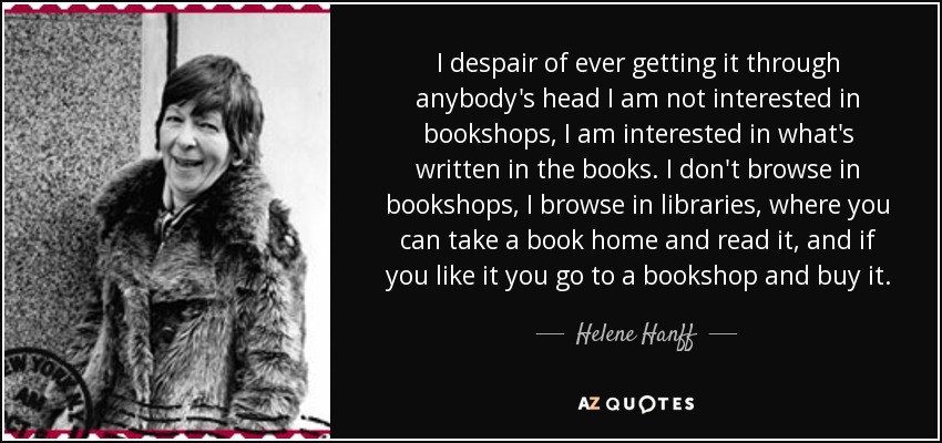 I despair of ever getting it through anybody's head I am not interested in bookshops, I am interested in what's written in the books. I don't browse in bookshops, I browse in libraries, where you can take a book home and read it, and if you like it you go to a bookshop and buy it. - Helene Hanff