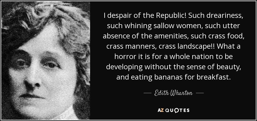 I despair of the Republic! Such dreariness, such whining sallow women, such utter absence of the amenities, such crass food, crass manners, crass landscape!! What a horror it is for a whole nation to be developing without the sense of beauty, and eating bananas for breakfast. - Edith Wharton