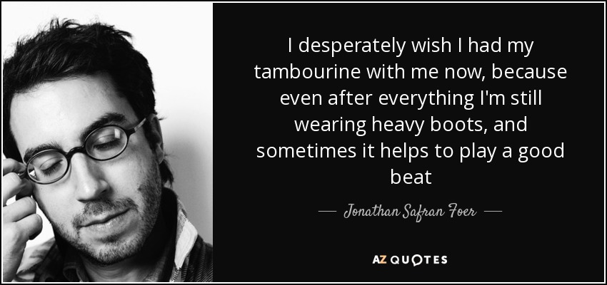 I desperately wish I had my tambourine with me now, because even after everything I'm still wearing heavy boots, and sometimes it helps to play a good beat - Jonathan Safran Foer