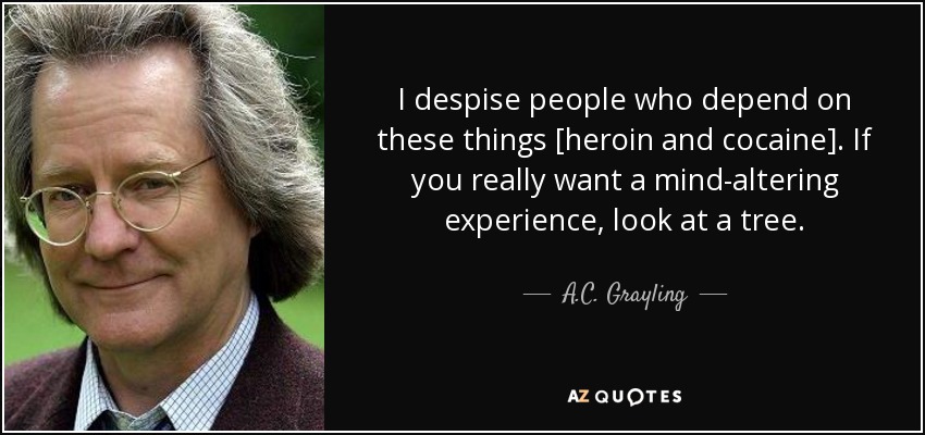 I despise people who depend on these things [heroin and cocaine]. If you really want a mind-altering experience, look at a tree. - A.C. Grayling