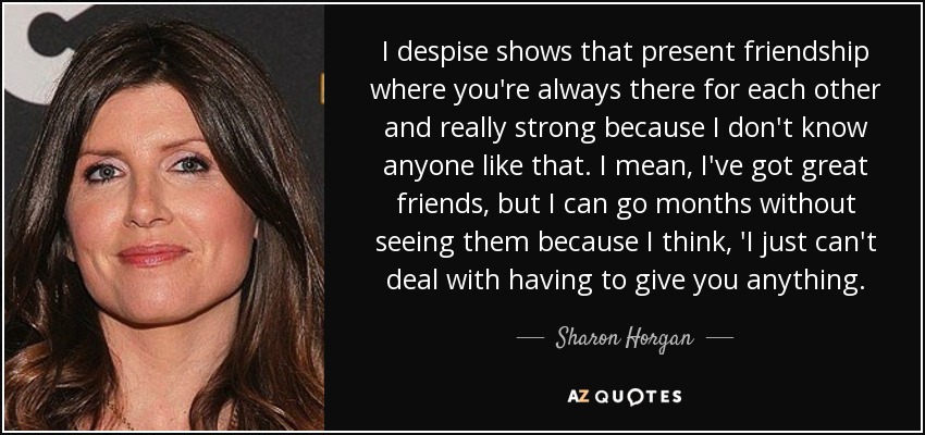 I despise shows that present friendship where you're always there for each other and really strong because I don't know anyone like that. I mean, I've got great friends, but I can go months without seeing them because I think, 'I just can't deal with having to give you anything. - Sharon Horgan