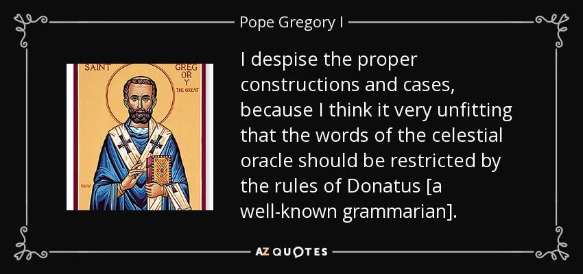 I despise the proper constructions and cases, because I think it very unfitting that the words of the celestial oracle should be restricted by the rules of Donatus [a well-known grammarian]. - Pope Gregory I