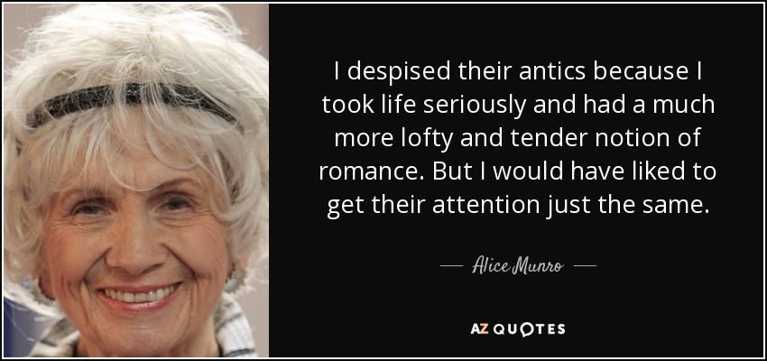 I despised their antics because I took life seriously and had a much more lofty and tender notion of romance. But I would have liked to get their attention just the same. - Alice Munro