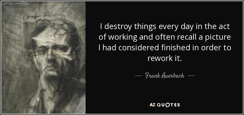 I destroy things every day in the act of working and often recall a picture I had considered finished in order to rework it. - Frank Auerbach