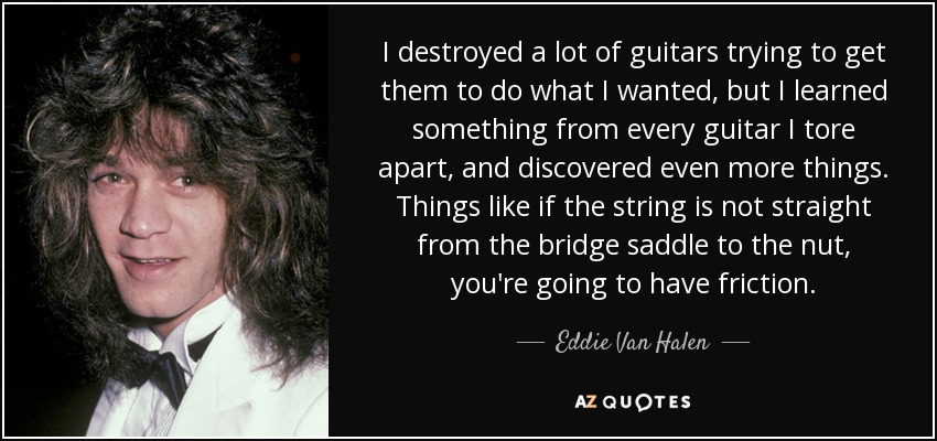 I destroyed a lot of guitars trying to get them to do what I wanted, but I learned something from every guitar I tore apart, and discovered even more things. Things like if the string is not straight from the bridge saddle to the nut, you're going to have friction. - Eddie Van Halen