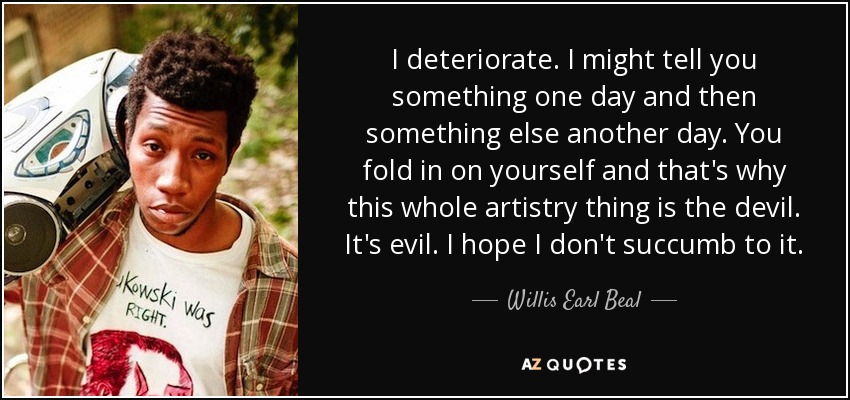 I deteriorate. I might tell you something one day and then something else another day. You fold in on yourself and that's why this whole artistry thing is the devil. It's evil. I hope I don't succumb to it. - Willis Earl Beal