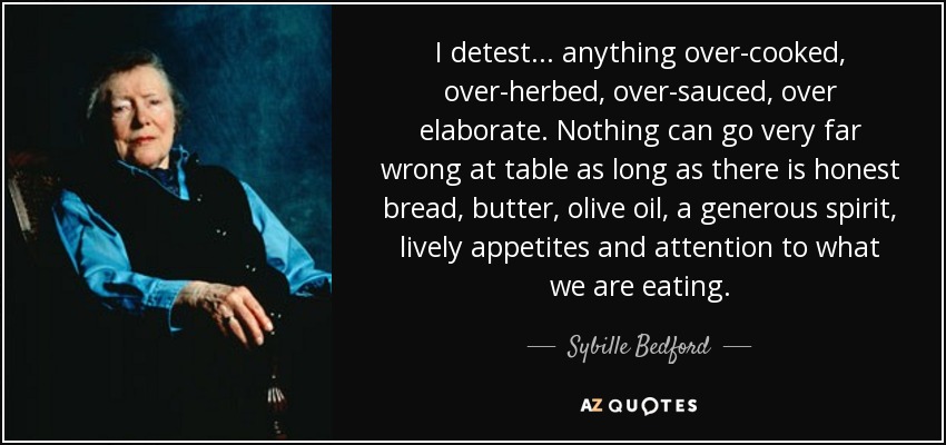 I detest . . . anything over-cooked, over-herbed, over-sauced, over elaborate. Nothing can go very far wrong at table as long as there is honest bread, butter, olive oil, a generous spirit, lively appetites and attention to what we are eating. - Sybille Bedford