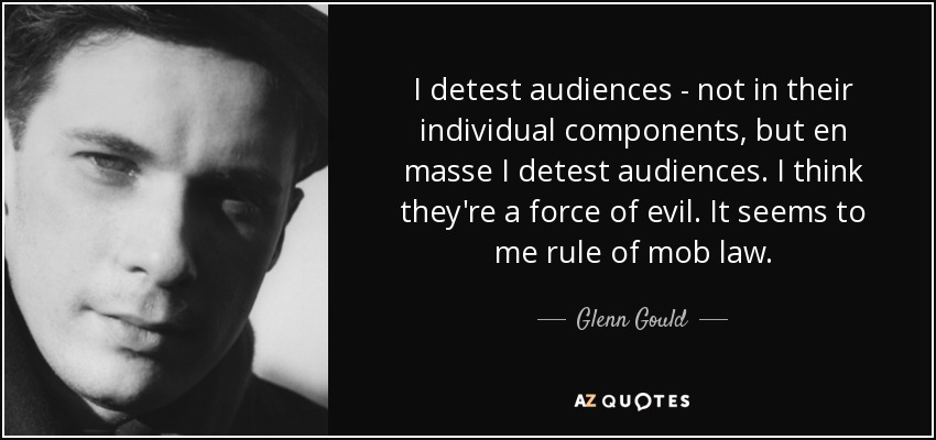 I detest audiences - not in their individual components, but en masse I detest audiences. I think they're a force of evil. It seems to me rule of mob law. - Glenn Gould
