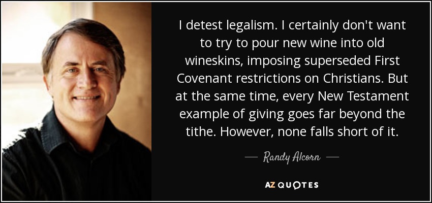 I detest legalism. I certainly don't want to try to pour new wine into old wineskins, imposing superseded First Covenant restrictions on Christians. But at the same time, every New Testament example of giving goes far beyond the tithe. However, none falls short of it. - Randy Alcorn