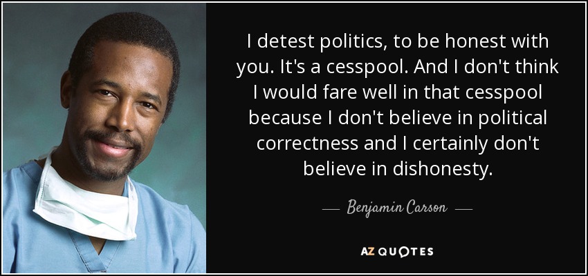 I detest politics, to be honest with you. It's a cesspool. And I don't think I would fare well in that cesspool because I don't believe in political correctness and I certainly don't believe in dishonesty. - Benjamin Carson