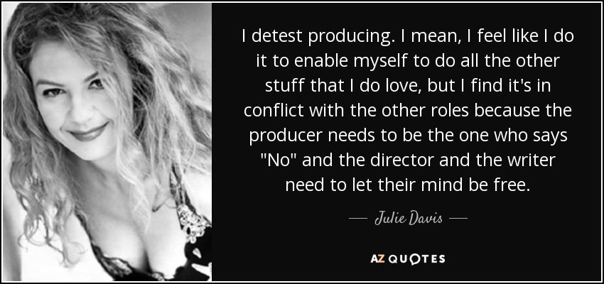 I detest producing. I mean, I feel like I do it to enable myself to do all the other stuff that I do love, but I find it's in conflict with the other roles because the producer needs to be the one who says 