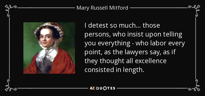 I detest so much ... those persons, who insist upon telling you everything - who labor every point, as the lawyers say, as if they thought all excellence consisted in length. - Mary Russell Mitford