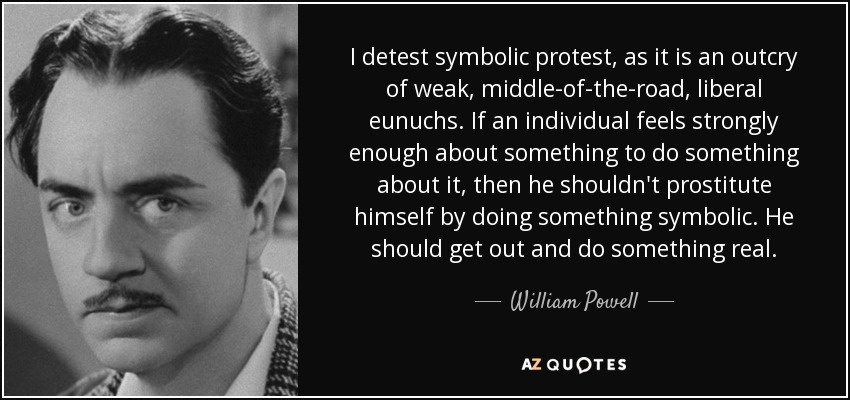 I detest symbolic protest, as it is an outcry of weak, middle-of-the-road, liberal eunuchs. If an individual feels strongly enough about something to do something about it, then he shouldn't prostitute himself by doing something symbolic. He should get out and do something real. - William Powell
