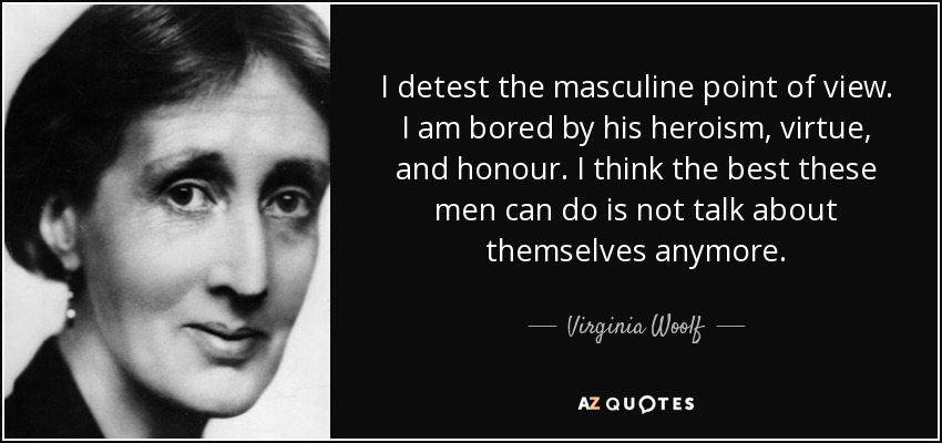I detest the masculine point of view. I am bored by his heroism, virtue, and honour. I think the best these men can do is not talk about themselves anymore. - Virginia Woolf