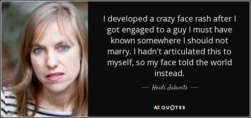 I developed a crazy face rash after I got engaged to a guy I must have known somewhere I should not marry. I hadn't articulated this to myself, so my face told the world instead. - Heidi Julavits