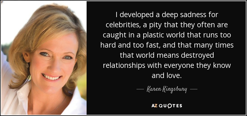 I developed a deep sadness for celebrities, a pity that they often are caught in a plastic world that runs too hard and too fast, and that many times that world means destroyed relationships with everyone they know and love. - Karen Kingsbury
