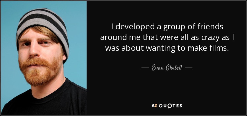 I developed a group of friends around me that were all as crazy as I was about wanting to make films. - Evan Glodell