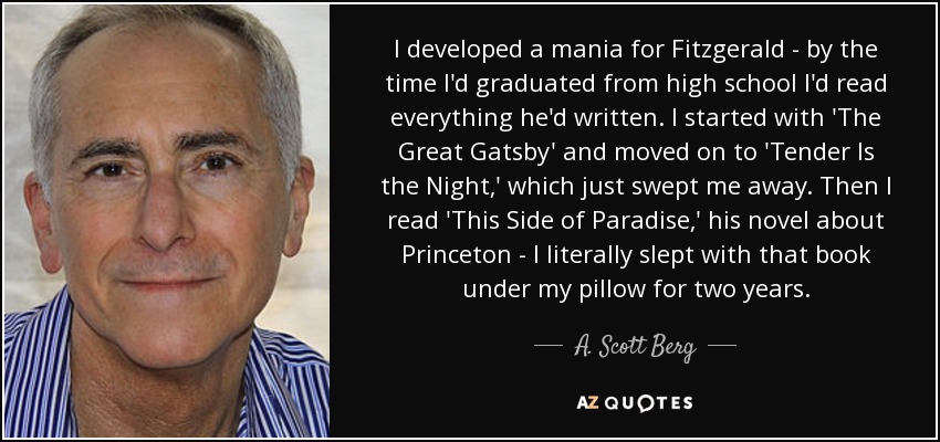 I developed a mania for Fitzgerald - by the time I'd graduated from high school I'd read everything he'd written. I started with 'The Great Gatsby' and moved on to 'Tender Is the Night,' which just swept me away. Then I read 'This Side of Paradise,' his novel about Princeton - I literally slept with that book under my pillow for two years. - A. Scott Berg
