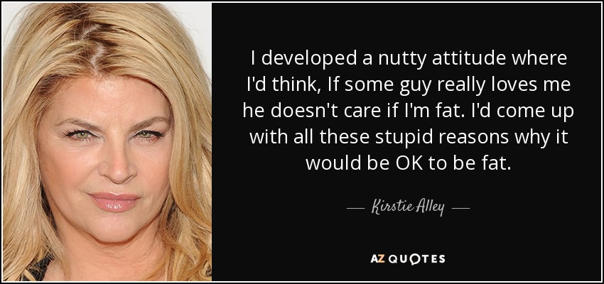 I developed a nutty attitude where I'd think, If some guy really loves me he doesn't care if I'm fat. I'd come up with all these stupid reasons why it would be OK to be fat. - Kirstie Alley
