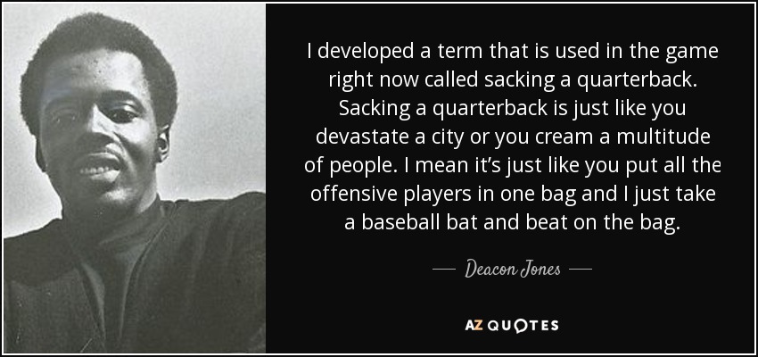 I developed a term that is used in the game right now called sacking a quarterback. Sacking a quarterback is just like you devastate a city or you cream a multitude of people. I mean it’s just like you put all the offensive players in one bag and I just take a baseball bat and beat on the bag. - Deacon Jones
