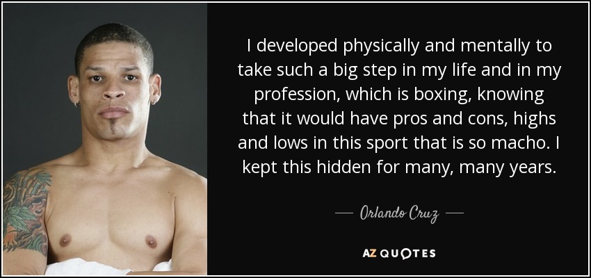I developed physically and mentally to take such a big step in my life and in my profession, which is boxing, knowing that it would have pros and cons, highs and lows in this sport that is so macho. I kept this hidden for many, many years. - Orlando Cruz