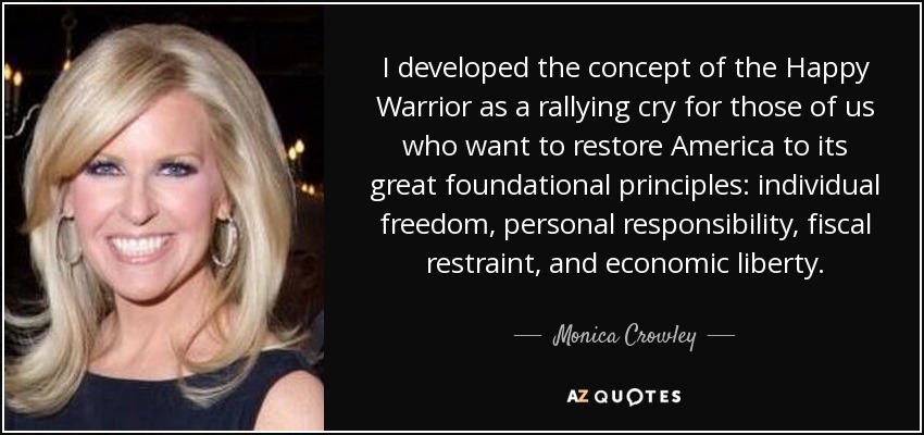 I developed the concept of the Happy Warrior as a rallying cry for those of us who want to restore America to its great foundational principles: individual freedom, personal responsibility, fiscal restraint, and economic liberty. - Monica Crowley