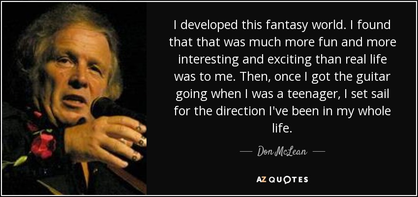 I developed this fantasy world. I found that that was much more fun and more interesting and exciting than real life was to me. Then, once I got the guitar going when I was a teenager, I set sail for the direction I've been in my whole life. - Don McLean