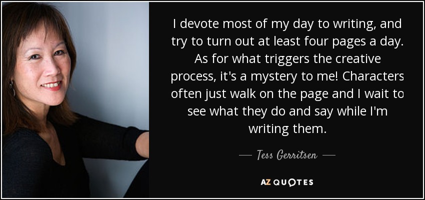 I devote most of my day to writing, and try to turn out at least four pages a day. As for what triggers the creative process, it's a mystery to me! Characters often just walk on the page and I wait to see what they do and say while I'm writing them. - Tess Gerritsen