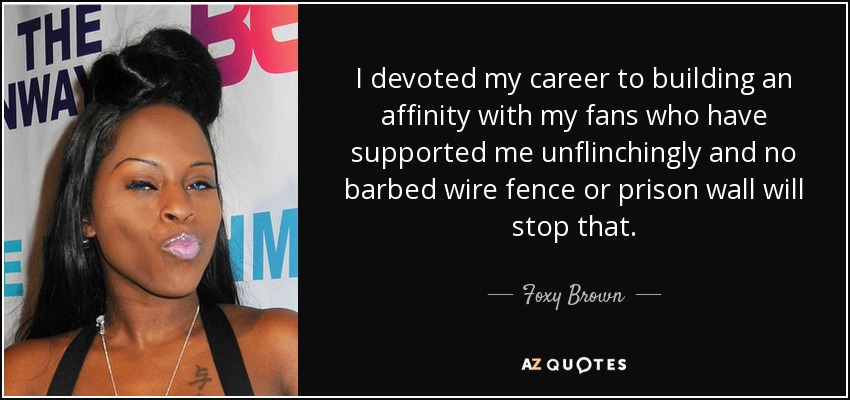 I devoted my career to building an affinity with my fans who have supported me unflinchingly and no barbed wire fence or prison wall will stop that. - Foxy Brown