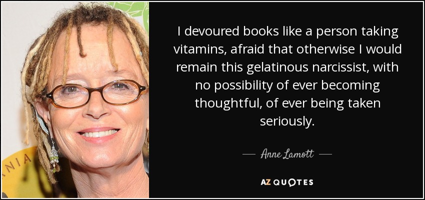 I devoured books like a person taking vitamins, afraid that otherwise I would remain this gelatinous narcissist, with no possibility of ever becoming thoughtful, of ever being taken seriously. - Anne Lamott