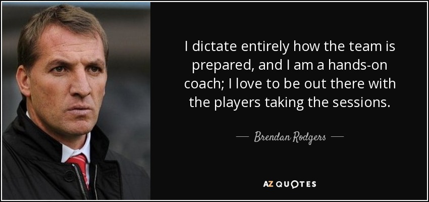 I dictate entirely how the team is prepared, and I am a hands-on coach; I love to be out there with the players taking the sessions. - Brendan Rodgers