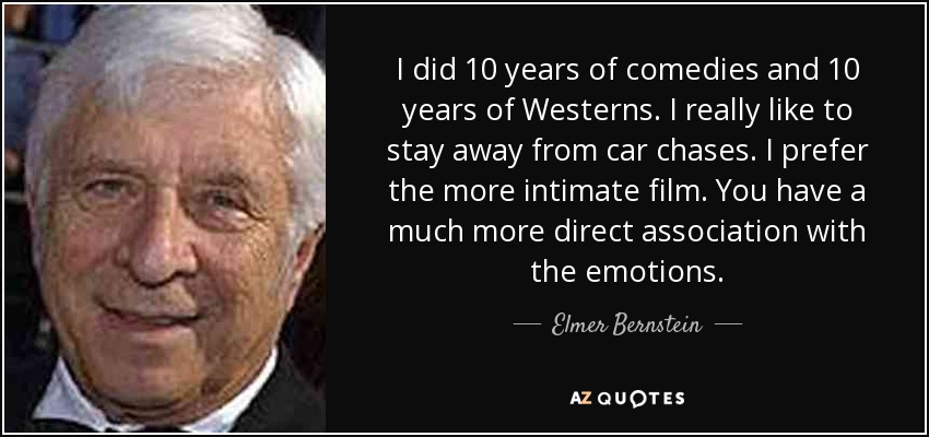 I did 10 years of comedies and 10 years of Westerns. I really like to stay away from car chases. I prefer the more intimate film. You have a much more direct association with the emotions. - Elmer Bernstein