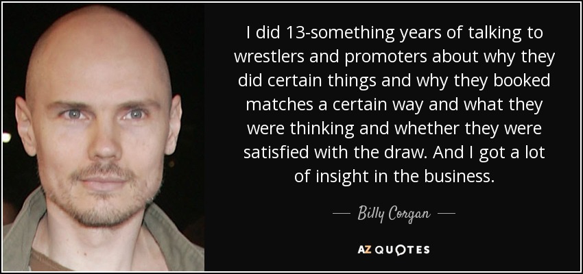 I did 13-something years of talking to wrestlers and promoters about why they did certain things and why they booked matches a certain way and what they were thinking and whether they were satisfied with the draw. And I got a lot of insight in the business. - Billy Corgan