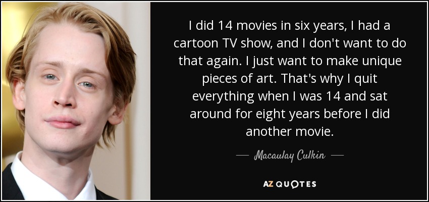I did 14 movies in six years, I had a cartoon TV show, and I don't want to do that again. I just want to make unique pieces of art. That's why I quit everything when I was 14 and sat around for eight years before I did another movie. - Macaulay Culkin