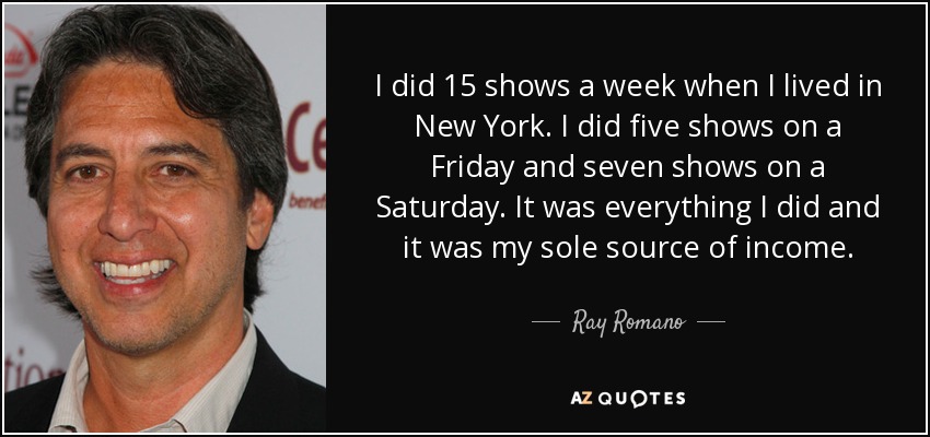 I did 15 shows a week when I lived in New York. I did five shows on a Friday and seven shows on a Saturday. It was everything I did and it was my sole source of income. - Ray Romano
