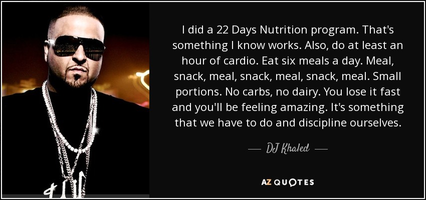 I did a 22 Days Nutrition program. That's something I know works. Also, do at least an hour of cardio. Eat six meals a day. Meal, snack, meal, snack, meal, snack, meal. Small portions. No carbs, no dairy. You lose it fast and you'll be feeling amazing. It's something that we have to do and discipline ourselves. - DJ Khaled