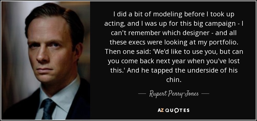 I did a bit of modeling before I took up acting, and I was up for this big campaign - I can't remember which designer - and all these execs were looking at my portfolio. Then one said: 'We'd like to use you, but can you come back next year when you've lost this.' And he tapped the underside of his chin. - Rupert Penry-Jones