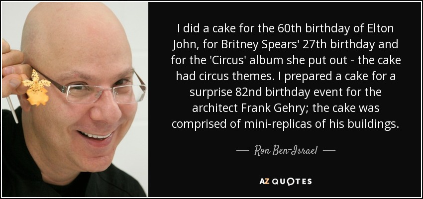 I did a cake for the 60th birthday of Elton John, for Britney Spears' 27th birthday and for the 'Circus' album she put out - the cake had circus themes. I prepared a cake for a surprise 82nd birthday event for the architect Frank Gehry; the cake was comprised of mini-replicas of his buildings. - Ron Ben-Israel