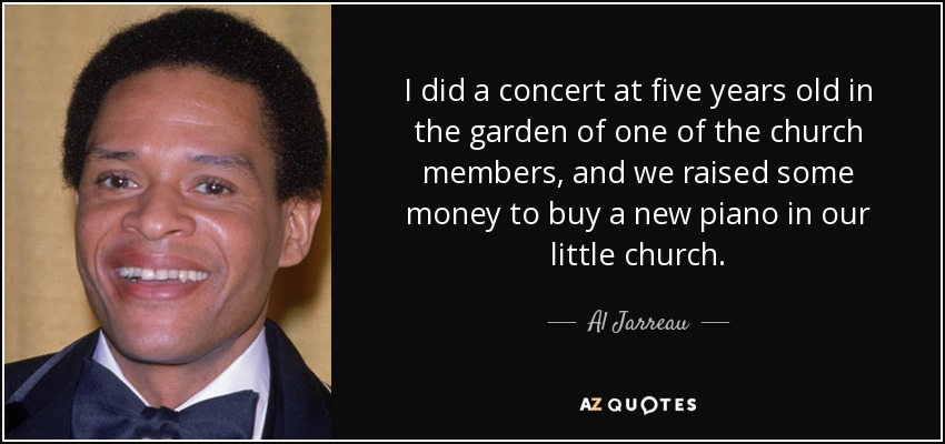 I did a concert at five years old in the garden of one of the church members, and we raised some money to buy a new piano in our little church. - Al Jarreau