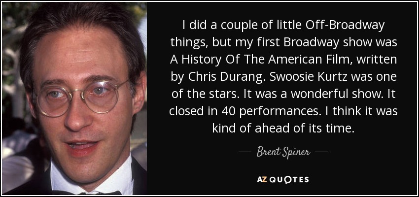 I did a couple of little Off-Broadway things, but my first Broadway show was A History Of The American Film, written by Chris Durang. Swoosie Kurtz was one of the stars. It was a wonderful show. It closed in 40 performances. I think it was kind of ahead of its time. - Brent Spiner