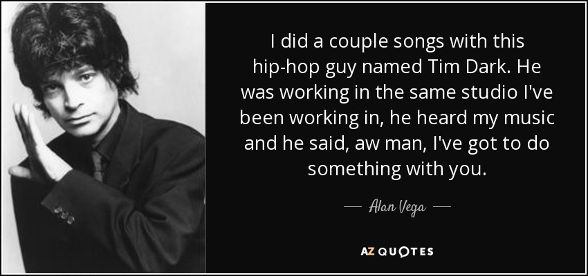 I did a couple songs with this hip-hop guy named Tim Dark. He was working in the same studio I've been working in, he heard my music and he said, aw man, I've got to do something with you. - Alan Vega