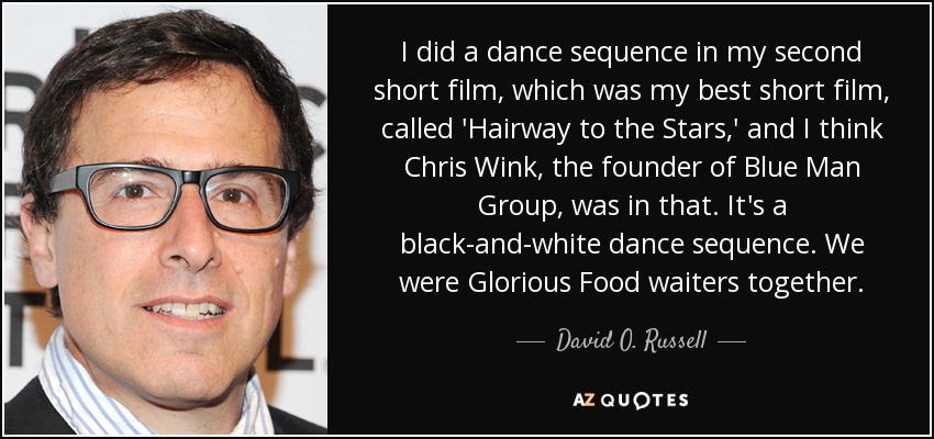 I did a dance sequence in my second short film, which was my best short film, called 'Hairway to the Stars,' and I think Chris Wink, the founder of Blue Man Group, was in that. It's a black-and-white dance sequence. We were Glorious Food waiters together. - David O. Russell