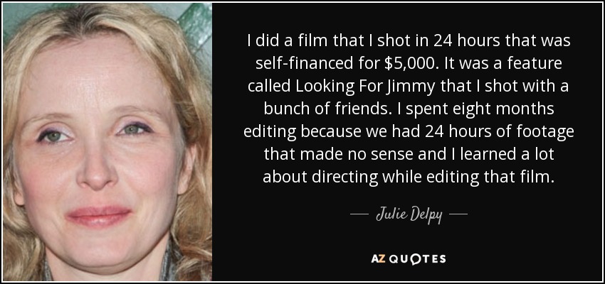 I did a film that I shot in 24 hours that was self-financed for $5,000. It was a feature called Looking For Jimmy that I shot with a bunch of friends. I spent eight months editing because we had 24 hours of footage that made no sense and I learned a lot about directing while editing that film. - Julie Delpy