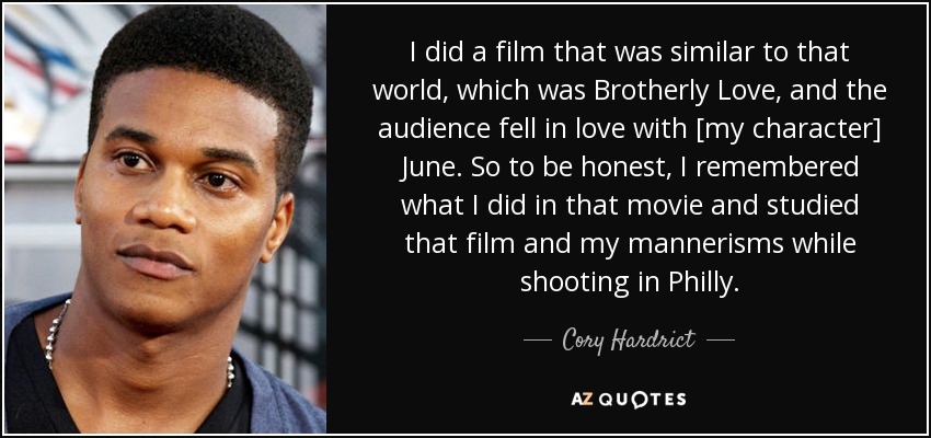 I did a film that was similar to that world, which was Brotherly Love, and the audience fell in love with [my character] June. So to be honest, I remembered what I did in that movie and studied that film and my mannerisms while shooting in Philly. - Cory Hardrict