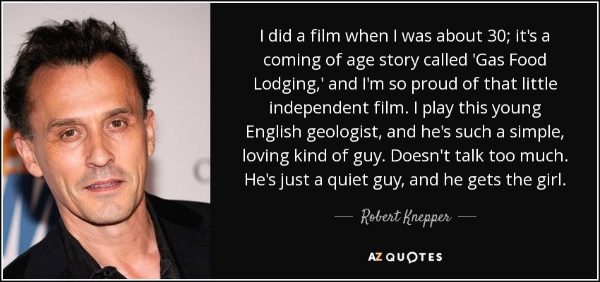 I did a film when I was about 30; it's a coming of age story called 'Gas Food Lodging,' and I'm so proud of that little independent film. I play this young English geologist, and he's such a simple, loving kind of guy. Doesn't talk too much. He's just a quiet guy, and he gets the girl. - Robert Knepper