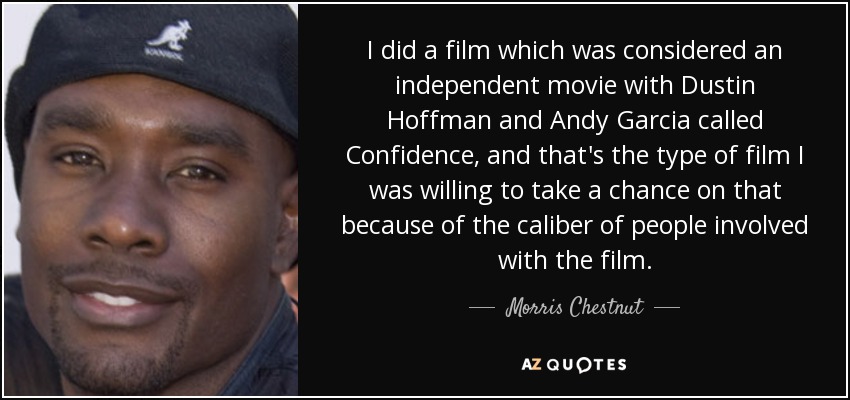 I did a film which was considered an independent movie with Dustin Hoffman and Andy Garcia called Confidence, and that's the type of film I was willing to take a chance on that because of the caliber of people involved with the film. - Morris Chestnut