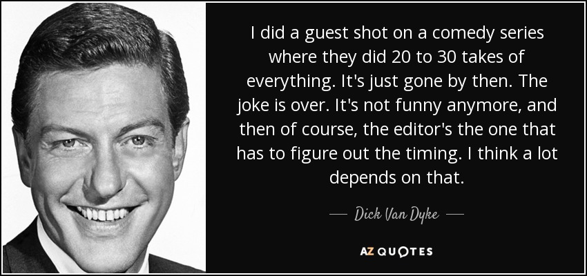 I did a guest shot on a comedy series where they did 20 to 30 takes of everything. It's just gone by then. The joke is over. It's not funny anymore, and then of course, the editor's the one that has to figure out the timing. I think a lot depends on that. - Dick Van Dyke