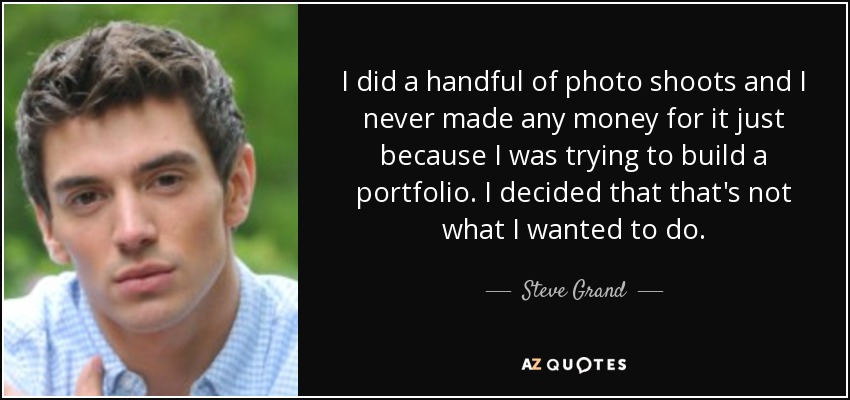 I did a handful of photo shoots and I never made any money for it just because I was trying to build a portfolio. I decided that that's not what I wanted to do. - Steve Grand