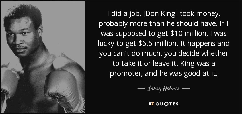I did a job, [Don King] took money, probably more than he should have. If I was supposed to get $10 million, I was lucky to get $6.5 million. It happens and you can't do much, you decide whether to take it or leave it. King was a promoter, and he was good at it. - Larry Holmes